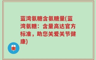 蓝湾氨糖含氨糖量(蓝湾氨糖：含量高达官方标准，助您关爱关节健康)