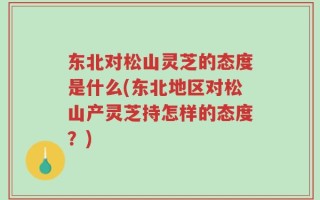 东北对松山灵芝的态度是什么(东北地区对松山产灵芝持怎样的态度？)