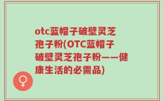 otc蓝帽子破壁灵芝孢子粉(OTC蓝帽子破壁灵芝孢子粉——健康生活的必需品)
