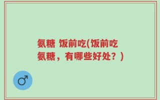 氨糖 饭前吃(饭前吃氨糖，有哪些好处？)