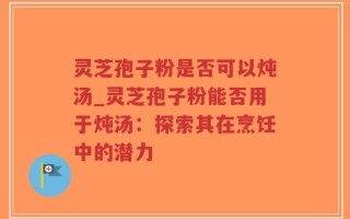 灵芝孢子粉是否可以炖汤_灵芝孢子粉能否用于炖汤：探索其在烹饪中的潜力