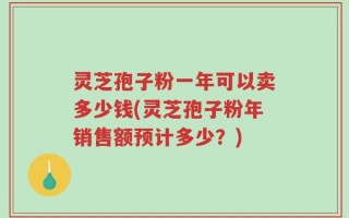 灵芝孢子粉一年可以卖多少钱(灵芝孢子粉年销售额预计多少？)