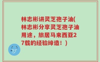 林志彬讲灵芝孢子油(林志彬分享灵芝孢子油用途，旅居马来西亚27载的经验缔造！)