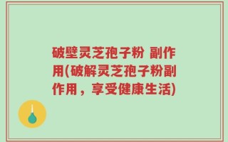 破壁灵芝孢子粉 副作用(破解灵芝孢子粉副作用，享受健康生活)