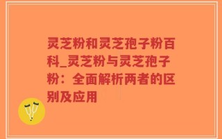 灵芝粉和灵芝孢子粉百科_灵芝粉与灵芝孢子粉：全面解析两者的区别及应用