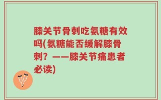 膝关节骨刺吃氨糖有效吗(氨糖能否缓解膝骨刺？——膝关节痛患者必读)