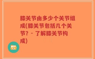 膝关节由多少个关节组成(膝关节包括几个关节？- 了解膝关节构成)