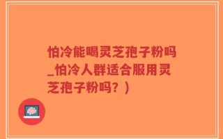 怕冷能喝灵芝孢子粉吗_怕冷人群适合服用灵芝孢子粉吗？)