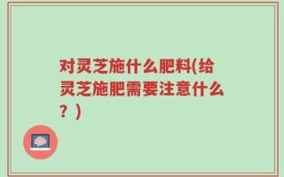 对灵芝施什么肥料(给灵芝施肥需要注意什么？)