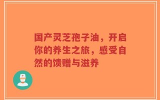 国产灵芝孢子油，开启你的养生之旅，感受自然的馈赠与滋养