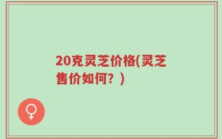 20克灵芝价格(灵芝售价如何？)