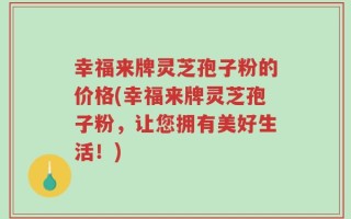 幸福来牌灵芝孢子粉的价格(幸福来牌灵芝孢子粉，让您拥有美好生活！)