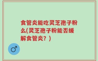 食管炎能吃灵芝孢子粉么(灵芝孢子粉能否缓解食管炎？)
