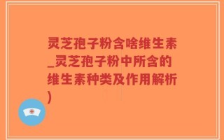 灵芝孢子粉含啥维生素_灵芝孢子粉中所含的维生素种类及作用解析)