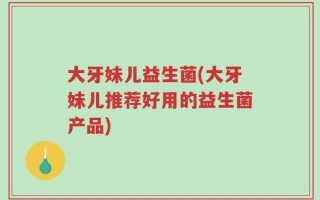 大牙妹儿益生菌(大牙妹儿推荐好用的益生菌产品)