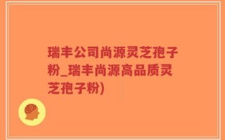 瑞丰公司尚源灵芝孢子粉_瑞丰尚源高品质灵芝孢子粉)