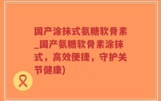 国产涂抹式氨糖软骨素_国产氨糖软骨素涂抹式，高效便捷，守护关节健康)