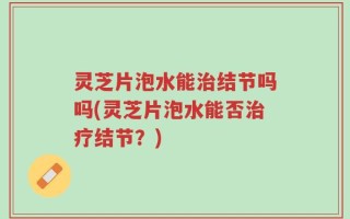 灵芝片泡水能治结节吗吗(灵芝片泡水能否治疗结节？)