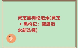 灵芝黑枸杞泡水(灵芝 + 黑枸杞：健康泡水新选择)