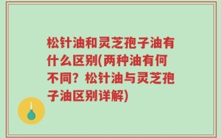 松针油和灵芝孢子油有什么区别(两种油有何不同？松针油与灵芝孢子油区别详解)