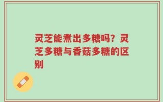 灵芝能煮出多糖吗？灵芝多糖与香菇多糖的区别