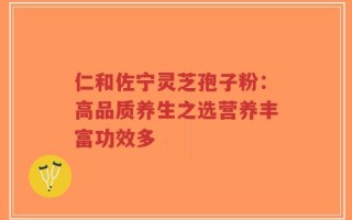 仁和佐宁灵芝孢子粉：高品质养生之选营养丰富功效多