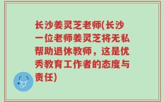 长沙姜灵芝老师(长沙一位老师姜灵芝将无私帮助退休教师，这是优秀教育工作者的态度与责任)