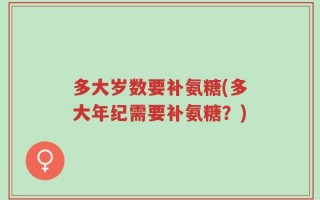 多大岁数要补氨糖(多大年纪需要补氨糖？)