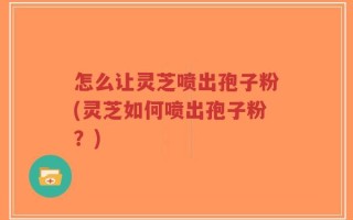 怎么让灵芝喷出孢子粉(灵芝如何喷出孢子粉？)