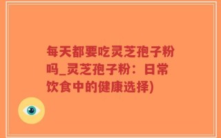 每天都要吃灵芝孢子粉吗_灵芝孢子粉：日常饮食中的健康选择)