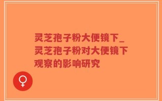 灵芝孢子粉大便镜下_灵芝孢子粉对大便镜下观察的影响研究