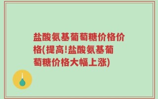 盐酸氨基葡萄糖价格价格(提高!盐酸氨基葡萄糖价格大幅上涨)