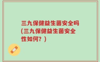 三九保健益生菌安全吗(三九保健益生菌安全性如何？)