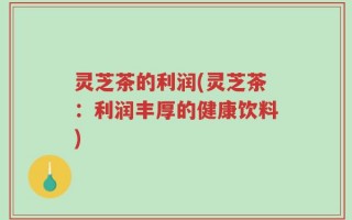 灵芝茶的利润(灵芝茶：利润丰厚的健康饮料)