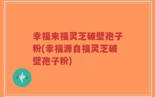 幸福来福灵芝破壁孢子粉(幸福源自福灵芝破壁孢子粉)