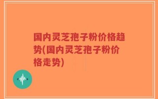 国内灵芝孢子粉价格趋势(国内灵芝孢子粉价格走势)