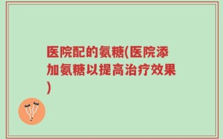 医院配的氨糖(医院添加氨糖以提高治疗效果)