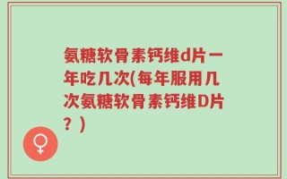 氨糖软骨素钙维d片一年吃几次(每年服用几次氨糖软骨素钙维D片？)