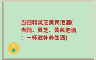 当归和灵芝黄芪泡酒(当归、灵芝、黄芪泡酒：一杯滋补养生酒)