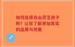 如何选择白山灵芝孢子粉？让你了解更加真实的品质与效果