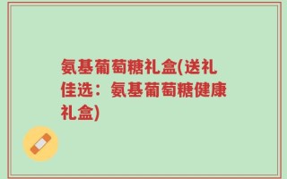 氨基葡萄糖礼盒(送礼佳选：氨基葡萄糖健康礼盒)