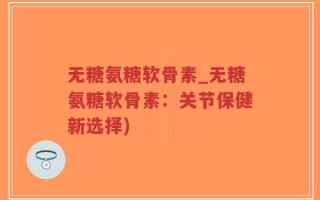 无糖氨糖软骨素_无糖氨糖软骨素：关节保健新选择)