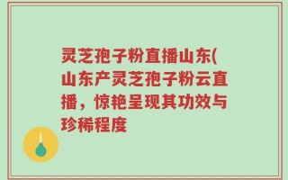 灵芝孢子粉直播山东(山东产灵芝孢子粉云直播，惊艳呈现其功效与珍稀程度