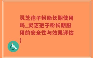 灵芝孢子粉能长期使用吗_灵芝孢子粉长期服用的安全性与效果评估)