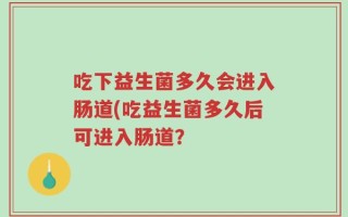 吃下益生菌多久会进入肠道(吃益生菌多久后可进入肠道？