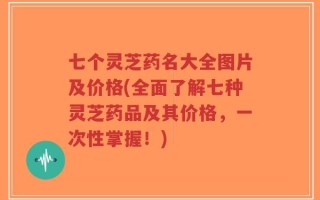 七个灵芝药名大全图片及价格(全面了解七种灵芝药品及其价格，一次性掌握！)