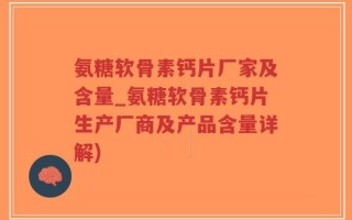 氨糖软骨素钙片厂家及含量_氨糖软骨素钙片生产厂商及产品含量详解)