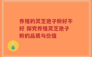 养殖的灵芝孢子粉好不好 探究养殖灵芝孢子粉的品质与价值
