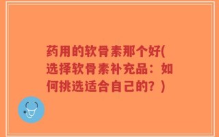 药用的软骨素那个好(选择软骨素补充品：如何挑选适合自己的？)