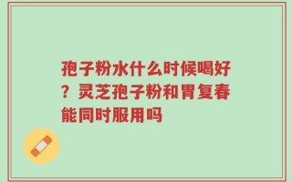 孢子粉水什么时候喝好？灵芝孢子粉和胃复春能同时服用吗